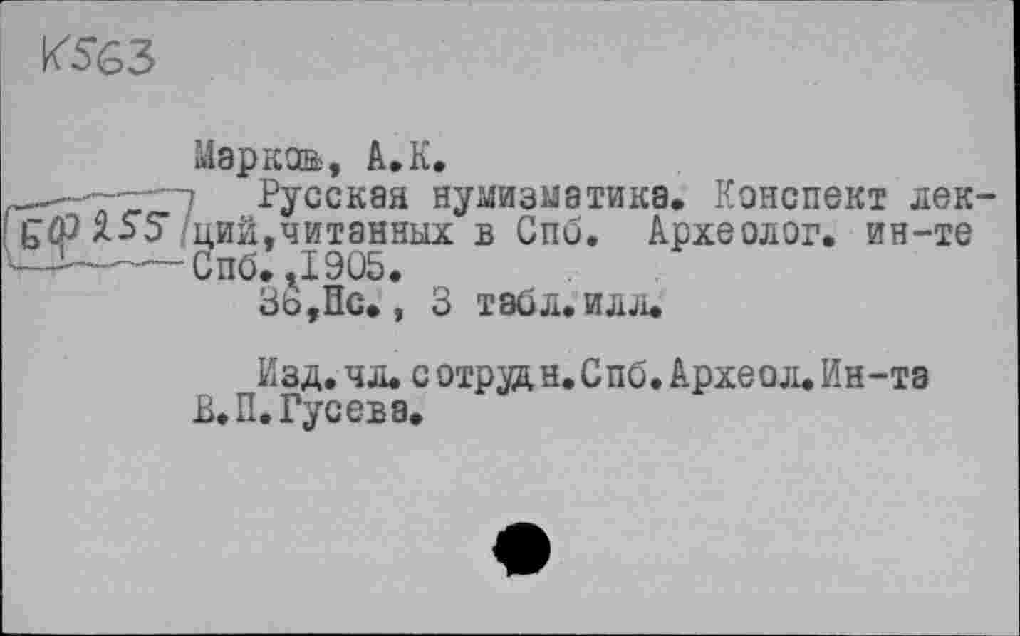 ﻿К563
Марков», A.K.
-.. 7 Русская нумизматика. Конспект лек
р ЯзS’/ций,читанных в Спб. Археолог, ин-те —-----Спб. rI9û5.
Зь,Пс., 3 табл. илл.
Изд.чл. сотрудн.Спб. Археол.Ин-та
В. П. Гусева.